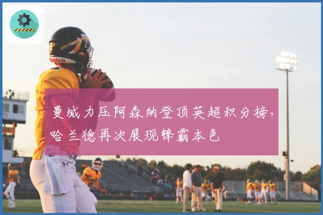 曼城力压阿森纳登顶英超积分榜，哈兰德再次展现锋霸本色