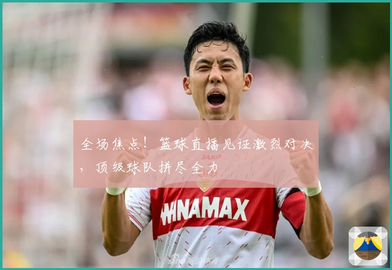 全场焦点！篮球直播见证激烈对决，顶级球队拼尽全力