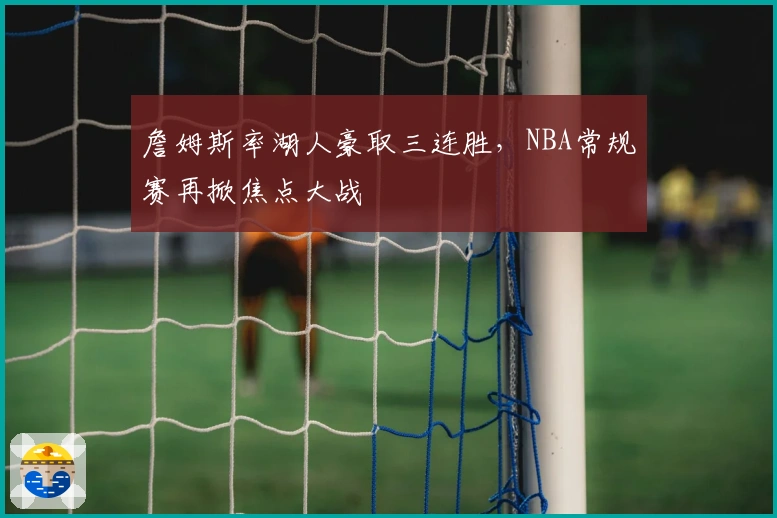 詹姆斯率湖人豪取三连胜,NBA常规赛再掀焦点大战