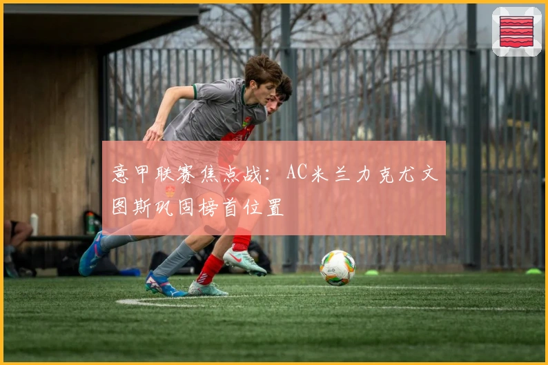 意甲联赛焦点战：AC米兰力克尤文图斯巩固榜首位置