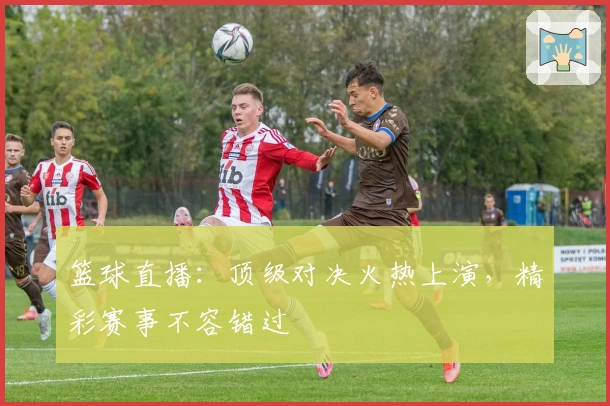 篮球直播:顶级对决火热上演,精彩赛事不容错过