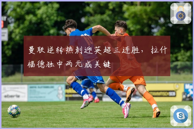 曼联逆转热刺迎英超三连胜,拉什福德独中两元成关键