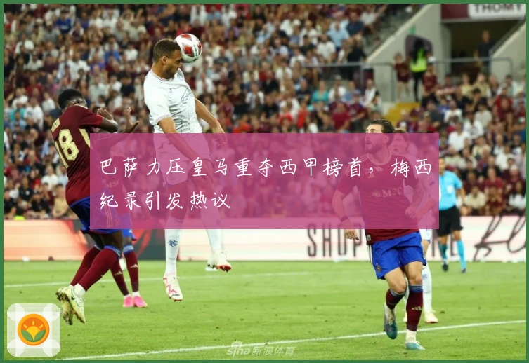 巴萨力压皇马重夺西甲榜首，梅西纪录引发热议