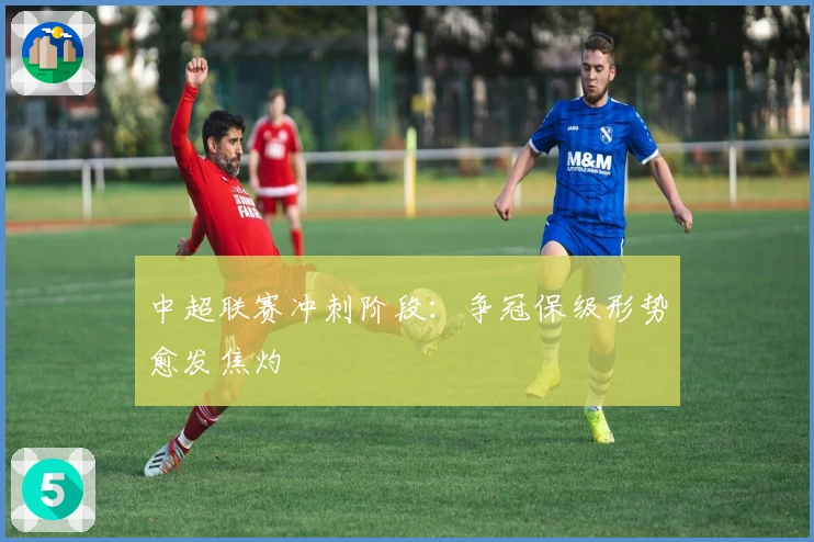 中超联赛冲刺阶段：争冠保级形势愈发焦灼