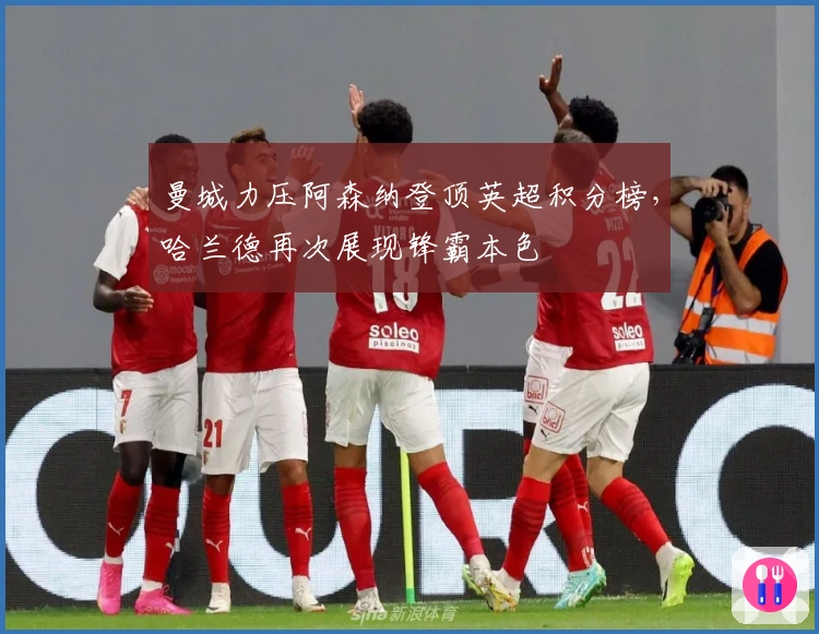 曼城力压阿森纳登顶英超积分榜，哈兰德再次展现锋霸本色