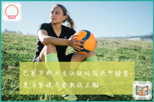 巴塞罗那力克劲敌巩固西甲榜首，皇马紧追不舍激战正酣